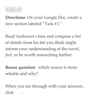 TASK #1
Directions: On your Google Doc, create a new section labeled “Task #1.”

Read Anderson’s bios and compose a list of details from his life you think might inform your understanding of the novel, feed, or be worth researching further.

Bonus question:  which source is more reliable and why?

When you are through with your answers, click here.

